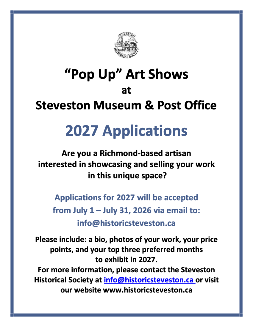 "Pop Up" Art Shows at Steveston Museum & Post Office - 2027 Applications. Are you a Richmond-based artisan interested in showcasing and selling your work in this unique space? Applications for 2027 will be accepted from July 1-July 31, 2026 via email to: info@historicsteveston.ca Please include: a bio, photos of your work, your price points, and your top three preferred months to exhibit in 2027. For more information, please contact the Steveston Historical Society